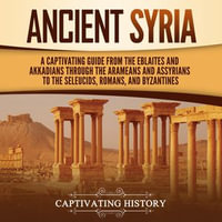 Ancient Syria : A Captivating Guide from the Eblaites and Akkadians through the Arameans and Assyrians to the Seleucids, Romans, and Byzantines - Captivating History