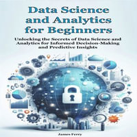 Data Science and Analytics for Beginners : Unlocking the Secrets of Data Science and Analytics for Informed Decision-Making and Predictive Insights - James Ferry