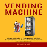 Vending Machine : A Simple Guide to Start a Vending Machine Side Hustle (The Complete Guide to Making Money Selling Products With Vending Machines) - Brian Jacobs