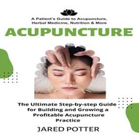 Acupuncture : A Patient's Guide to Acupuncture, Herbal Medicine, Nutrition & More (The Ultimate Step-by-step Guide for Building and Growing a Profitable Acupuncture Practice) - Jared Potter