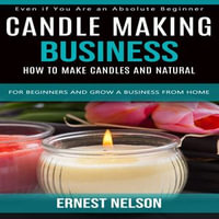 Candle Making Business : Even if You Are an Absolute Beginner (How to Make Candles and Natural for Beginners and Grow a Business From Home) - Ernest Nelson