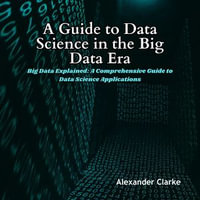 Guide to Data Science in the Big Data Era, A : Big Data Explained: A Comprehensive Guide to Data Science Applications - Alexander Clarke