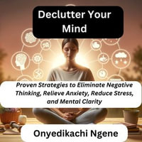 Declutter Your Mind : Proven Strategies to Eliminate Negative Thinking, Relieve Anxiety, Reduce Stress, and Mental Clarity - Onyedikachi Ngene