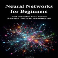 Neural Networks for Beginners : Unlock the Secrets of Neural Networks. A Beginner's Guide to AI's Most Powerful Tool - James Ferry