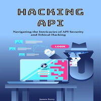 Hacking API : Navigating the Intricacies of API Security and Ethical Hacking - James Ferry