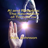 AI and Robotics: The Revolution of Tomorrow : Exploring the Future of Technology and Automation - Alex Johnson