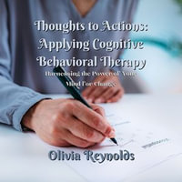 Thoughts to Actions: Applying Cognitive Behavioral Therapy : Harnessing the Power of Your Mind for Change - Olivia Reynolds