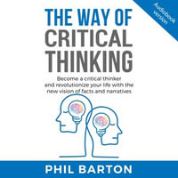 WAY OF CRITICAL THINKING, THE : Become A Critical Thinker And Revolutionize Your Life With The New Vision Of Facts And Narratives - Phil Barton