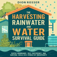 Harvesting Rainwater and Water Survival Guide, The : Essential Prepping Strategies for Water Abundance, Self-Sufficiency, and Survival Skills in a World of Uncertainty - Dion Rosser
