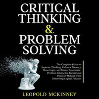 Critical Thinking & Problem Solving : The Complete Guide to Superior Thinking, Enhance Memory, Hone Logic, and Master Systematic Problem-Solving for Exceptional Decision-Making while Unraveling Logical Fallacies - LEOPOLD MCKINNEY