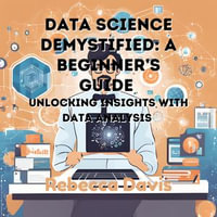 Data Science Demystified: A Beginner's Guide : Unlocking Insights with Data Analysis - Rebecca Davis