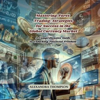 Mastering Forex Trading: Strategies for Success in the Global Currency Market : A Comprehensive Guide to Unlocking Financial Freedom - Alexandra Thompson