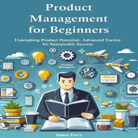 Product Management for Beginners : Unleashing Product Potential. Advanced Tactics for Sustainable Success - James Ferry