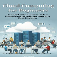 Cloud Computing for Beginners : A Comprehensive Beginner's Guide to Understanding the Power and Potential of Cloud Technology - James Ferry