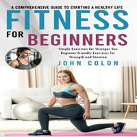 Fitness for Beginners : A Comprehensive Guide to Starting a Healthy Life (Simple Exercises for Stronger You Beginner-friendly Exercises for Strength and Stamina) - John Colon