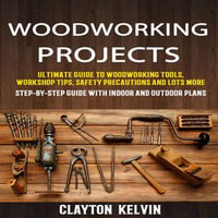 Woodworking Projects : Ultimate Guide To Woodworking Tools, Workshop Tips, Safety Precautions And Lots More (Step-by-step Guide With Indoor And Outdoor Plans) - Clayton Kelvin