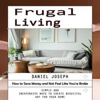 Frugal Living : How to Save Money and Not Feel Like You're Broke (Simple and Inexpensive Ways to Create Beautiful Art for Your Home) - Daniel Joseph