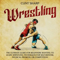 Wrestling : The Ultimate Guide for Beginners Wanting to Learn Wrestling Techniques for Self-Defense, Physical Prowess, or Competition - Clint Sharp