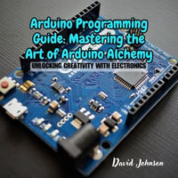 Arduino Programming Guide: Mastering the Art of Arduino Alchemy : Unlocking Creativity with Electronics - David Johnson
