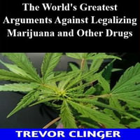World's Greatest Arguments Against Legalizing Marijuana and Other Drugs, The - Trevor Clinger