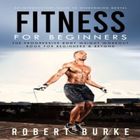 Fitness for Beginners : An Introductory Guide to Overcoming Mental (The Progressive Body Weight Workout Book for Beginners & Beyond) - Robert Burke