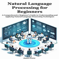 Natural Language Processing for Beginners : A Comprehensive Beginner's Guide to Understanding and Applying Natural Language Processing Techniques - James Ferry