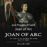 Joan of Arc : The Life and Prayers of Saint Joan of Arc (The Story of the Defender and Patron Saint of France) - William Chan