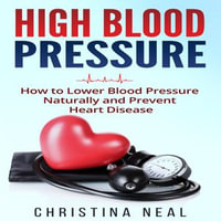 High Blood Pressure : How to Lower Blood Pressure Naturally and Prevent Heart Disease - Christina Neal