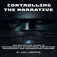 Controlling the Narrative : The Definitive Guide to Psychological Operations, Perception Management and Information Warfare - Josh Luberisse