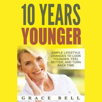 10 Years Younger : Simple Lifestyle Changes to Look Younger, Feel Better, and Turn Back Time - Grace Bell