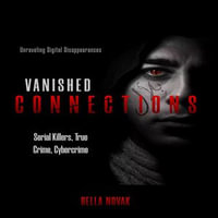 Vanished Connections : Unraveling Digital Disappearances, Serial Killers, True Crime, Cybercrime - Bella Novak