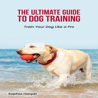 Ultimate Guide to Dog Training, The - Sophia Harper