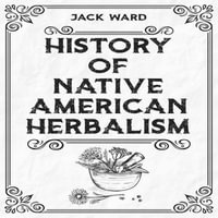 HISTORY OF NATIVE AMERICAN HERBALISM : From Traditional Healing Practices to Modern Applications in Medicine and Beyond (2023 Guide for Beginners) - Jack Ward
