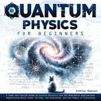 Quantum Physics For Beginners : A Clear and Concise Guide to Quantum Mechanics and Its Real-World Applications, Demystifying Black Holes, Strings, the Multiverse, and the Theory of Everything - Andrew Reeves