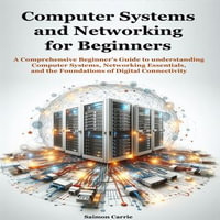 Computer Systems and Networking for Beginners : A Comprehensive Beginner's Guide to understanding Computer Systems, Networking Essentials, and the Foundations of Digital Connectivity - Saimon Carrie