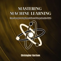 Mastering Machine Learning : From Concepts to Implementations: A Comprehensive Guide - Christopher Harrison