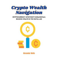 Crypto Wealth Navigation : Cryptocurrency Investment Fundamentals: Building Wealth in the Digital Age - Alexander Wells