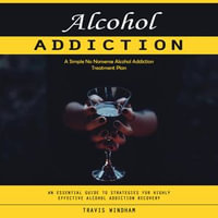 Alcohol Addiction : A Simple No Nonsense Alcohol Addiction Treatment Plan (An Essential Guide to Strategies for Highly Effective Alcohol Addiction Recovery) - Travis Windham