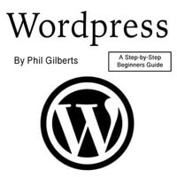 Wordpress : A Step-by-Step Beginners Guide - Phil Gilberts