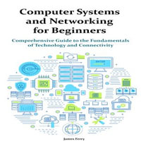 Computer Systems and Networking for Beginners : Comprehensive Guide to the Fundamentals of Technology and Connectivity - James Ferry