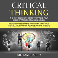 Critical Thinking : The Best Beginner's Guide to Improve Your Skills of Problem Solving Logically (Proven Success Secrets to Thinking With Logic and Greater Intuition, Advance Positive Thinking) - William Garcia