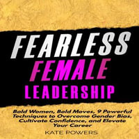 Fearless Female Leadership : Bold Women, Bold Moves, 9 Powerful Techniques to Overcome Gender Bias, Cultivate Confidence, and Elevate Your Career - Kate Powers