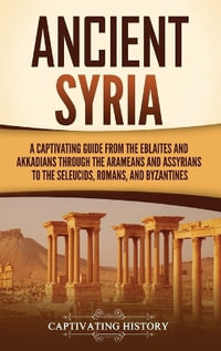 Ancient Syria : A Captivating Guide from the Eblaites and Akkadians through the Arameans and Assyrians to the Seleucids, Romans, and B - Captivating History