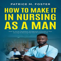 How To Make It In Nursing As A Man : How To Thrive, Persevere, And Become A Success In Your Journey To Earning The Title Of A Male Nurse - Patrice M Foster