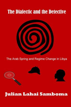 The Dialectic and the Detective : The Arab Spring and Regime Change in Libya - Julian Lahai Samboma