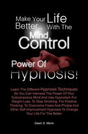 Make Your Life Better...with the Mind Control Power of Hypnosis! : Learn The Different Hypnosis Techniques So You Can Harness The Power Of Your Subconscious Mind And Use Hypnotism For Weight Loss, To Stop Smoking, For Positive Thinking, To Overcome Fears And Phobia And Other Self-Improvement Hypnosis - Dawn S. Morin