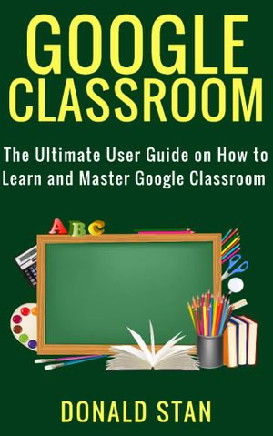 Google Classroom : The Ultimate User Guide on How to Learn and Master Google Classroom - Donald Stan