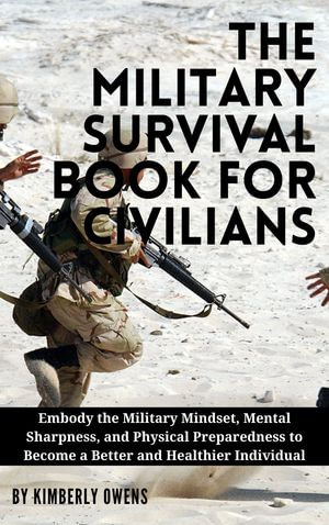 THE MILITARY SURVIVAL BOOK FOR CIVILIANS : Embody the Military Mindset, Mental Sharpness, and Physical Preparedness to Become a Better and Healthier Individual - Kimberly Owens