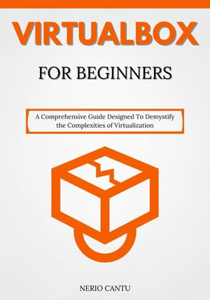 VirtualBox for Beginners : A Comprehensive Guide Designed To Demystify the Complexities of Virtualization - Nerio Cantu