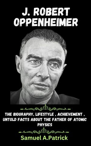 J. ROBERT OPPENHEIMER : Biography, Achievement, Remarkable Lifestyle, Untold facts and stories about The Father of Atomic Bomb - Samuel A.Patrick